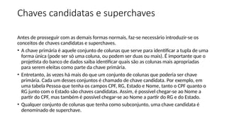 Chaves candidatas e superchaves
Antes de prosseguir com as demais formas normais, faz-se necessário introduzir-se os
conceitos de chaves candidatas e superchaves.
• A chave primária é aquele conjunto de colunas que serve para identificar a tupla de uma
forma única (pode ser só uma coluna, ou podem ser duas ou mais). É importante que o
projetista do banco de dados saiba identificar quais são as colunas mais apropriadas
para serem eleitas como parte da chave primária.
• Entretanto, às vezes há mais do que um conjunto de colunas que poderia ser chave
primária. Cada um desses conjuntos é chamado de chave candidata. Por exemplo, em
uma tabela Pessoa que tenha os campos CPF, RG, Estado e Nome, tanto o CPF quanto o
RG junto com o Estado são chaves candidatas. Assim, é possível chegar-se ao Nome a
partir do CPF, mas também é possível chegar-se ao Nome a partir do RG e do Estado.
• Qualquer conjunto de colunas que tenha como subconjunto, uma chave candidata é
denominado de superchave.
 