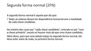 Segunda forma normal (2FN)
A segunda forma normal é aquela que diz que:
• Todas as colunas devem ter dependência funcional com a totalidade
de cada chave candidata.
Na maioria dos casos por “cada chave candidata“, entenda-se por “com
a chave primária“, exceto se houver mais do que uma chave candidata.
Além disso, para que uma tabela esteja na segunda forma normal, ela
deve estar antes de tudo, na primeira forma normal.
 