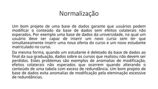 Normalização
Um bom projeto de uma base de dados garante que usuários podem
modificar o conteúdo da base de dados sem efeitos colaterais não
esperados. Por exemplo uma base de dados da universidade, na qual um
usuário deve ser capaz de inserir um novo curso sem ter que
simultaneamente inserir uma nova oferta do curso e um novo estudante
matriculado no curso.
Da mesma forma, quando um estudante é deletado da base de dados ao
final da sua graduação, dados sobre os cursos que realizou não devem ser
perdidos. Estes problemas são exemplos de anomalias de modificação,
efeitos colaterais não esperados que ocorrem quando alterando o
conteúdo de uma tabela com excess de redundância. Um bom projeto de
base de dados evita anomalias de modificação pela eleminação excessive
de redundâncias.
 