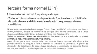 Terceira forma normal (3FN)
A terceira forma normal é aquela que diz que:
• Todas as colunas devem ter dependência funcional com a totalidade
de cada chave candidata e nada mais além do que essas chaves
candidatas.
Novamente, na maioria dos casos por “cada chave candidata“, entenda-se por “com a
chave primária“, exceto se houver mais do que uma chave candidata. Se a única
chave candidata existente for a chave primária, isso ficaria assim:
Todas as colunas devem ter dependência funcional com a totalidade da chave
primária e nada mais além da chave primária.
Além disso, para uma tabela estar na terceira forma normal, ela deve estar
primeiramente na segunda forma normal (e também na primeira). A parte de
depender da totalidade de cada chave candidata é abordada na segunda forma
normal, então o foco aqui é depender de nada mais que essas chaves.
 