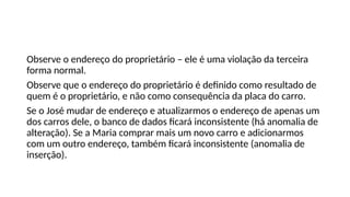 Observe o endereço do proprietário – ele é uma violação da terceira
forma normal.
Observe que o endereço do proprietário é definido como resultado de
quem é o proprietário, e não como consequência da placa do carro.
Se o José mudar de endereço e atualizarmos o endereço de apenas um
dos carros dele, o banco de dados ficará inconsistente (há anomalia de
alteração). Se a Maria comprar mais um novo carro e adicionarmos
com um outro endereço, também ficará inconsistente (anomalia de
inserção).
 
