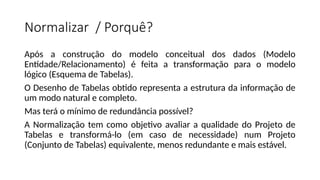 Normalizar / Porquê?
Após a construção do modelo conceitual dos dados (Modelo
Entidade/Relacionamento) é feita a transformação para o modelo
lógico (Esquema de Tabelas).
O Desenho de Tabelas obtido representa a estrutura da informação de
um modo natural e completo.
Mas terá o mínimo de redundância possível?
A Normalização tem como objetivo avaliar a qualidade do Projeto de
Tabelas e transformá-lo (em caso de necessidade) num Projeto
(Conjunto de Tabelas) equivalente, menos redundante e mais estável.
 
