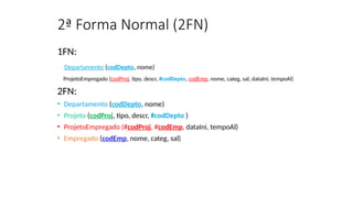 2ª Forma Normal (2FN)
1FN:
Departamento (codDepto, nome)
ProjetoEmpregado (codProj, tipo, descr, #codDepto, codEmp, nome, categ, sal, dataIni, tempoAl)
2FN:
• Departamento (codDepto, nome)
• Projeto (codProj, tipo, descr, #codDepto )
• ProjetoEmpregado (#codProj, #codEmp, dataIni, tempoAl)
• Empregado (codEmp, nome, categ, sal)
 