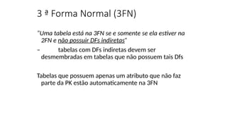 3 ª Forma Normal (3FN)
“Uma tabela está na 3FN se e somente se ela estiver na
2FN e não possuir DFs indiretas”
– tabelas com DFs indiretas devem ser
desmembradas em tabelas que não possuem tais Dfs
Tabelas que possuem apenas um atributo que não faz
parte da PK estão automaticamente na 3FN
 