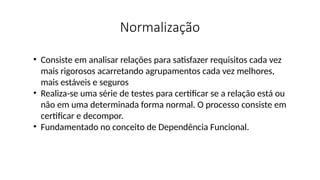 Normalização
• Consiste em analisar relações para satisfazer requisitos cada vez
mais rigorosos acarretando agrupamentos cada vez melhores,
mais estáveis e seguros
• Realiza-se uma série de testes para certificar se a relação está ou
não em uma determinada forma normal. O processo consiste em
certificar e decompor.
• Fundamentado no conceito de Dependência Funcional.
 