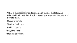• What is the cardinality and existence of each of the following
relationships in just the direction given? State any assumptions you
have to make.
• Husband to wife
• Student to degree
• Child to parent
• Player to team
• Student to course
 