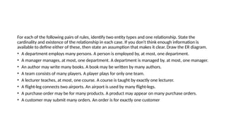 For each of the following pairs of rules, identify two entity types and one relationship. State the
cardinality and existence of the relationship in each case. If you don't think enough information is
available to define either of these, then state an assumption that makes it clear. Draw the ER diagram.
• A department employs many persons. A person is employed by, at most, one department.
• A manager manages, at most, one department. A department is managed by, at most, one manager.
• An author may write many books. A book may be written by many authors.
• A team consists of many players. A player plays for only one team.
• A lecturer teaches, at most, one course. A course is taught by exactly one lecturer.
• A flight-leg connects two airports. An airport is used by many flight-legs.
• A purchase order may be for many products. A product may appear on many purchase orders.
• A customer may submit many orders. An order is for exactly one customer
 