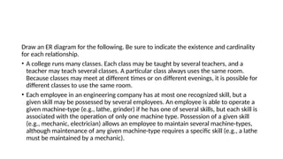 Draw an ER diagram for the following. Be sure to indicate the existence and cardinality
for each relationship.
• A college runs many classes. Each class may be taught by several teachers, and a
teacher may teach several classes. A particular class always uses the same room.
Because classes may meet at different times or on different evenings, it is possible for
different classes to use the same room.
• Each employee in an engineering company has at most one recognized skill, but a
given skill may be possessed by several employees. An employee is able to operate a
given machine-type (e.g., lathe, grinder) if he has one of several skills, but each skill is
associated with the operation of only one machine type. Possession of a given skill
(e.g., mechanic, electrician) allows an employee to maintain several machine-types,
although maintenance of any given machine-type requires a specific skill (e.g., a lathe
must be maintained by a mechanic).
 