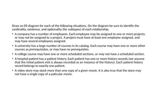 Draw an ER diagram for each of the following situations. On the diagram be sure to identify the
cardinality, existence, and optionality (for subtypes) of each relationship.
• A company has a number of employees. Each employee may be assigned to one or more projects,
or may not be assigned to a project. A project must have at least one employee assigned, and
may have several employees assigned.
• A university has a large number of courses in its catalog. Each course may have one or more other
courses as prerequisistes, or may have no prerequisites.
• A college course may have one or more scheduled sections, or may not have a scheduled section.
• A hospital patient has a patient history. Each patient has one or more history records (we assume
that the initial patient visit is always recorded as an instance of the history). Each patient history
record belongs to exactly one patient.
• A video store may stock more than one copy of a given movie. It is also true that the store may
not have a single copy of a paticular movie.
 