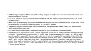• The following descriptions all have to do with a holding company for food service companies. You should answer each
one separately from the others.
• Each chain consists of 50 to 300 stores that are owned by ACTME, the holding company for several restaurant chains
and two caterers.
• Menu items are wide ranging, and can be classified by the section of the menu (appetizer, dessert, etc.) in which each is
presented and by ethnic group (Italian, Hungarian, etc.) to which it belongs.
• The menu of each restaurant changes every couple months; management likes to keep track of past menus to track
which ones have been successful.
• Each menu item is made of several ingredients (eggs, bacon, etc.) that are used in a certain quantity.
• Ingredients can be acquired from several suppliers. Ingredients are acquired by sending orders for several goods using
the vendor's item numbers. The item number for each of these ingredients varies across suppliers, so if you are going
to order eggs from supplier # 1, then you might order item 52 while from supplier # 2 you might order item J216. The
company keeps price and item numbers for all the ingredients for all its menu items — and even for some ingredients
which it is not currently using in any menu items. The quantity needed for each ingredient is also kept. The current
price of these goods is maintained though the historical price is not. Because of special deals and volume discounts, the
price at which a good is acquired is often different from its list price. Thus, the database must retain the price at which
a good is actually acquired.
 