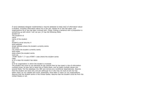A naive database designer implemented a resume database to keep track of information about
a student, including information about his or her job, classes he or she has taken, and
organizations he or she has been involved with. (Oops. Ending a sentence with a proposition is
something up with which I will not put.) It has the following fields.
student-id
The student's id
name
name of the student
ssn
student's social security #
work-address
street address where the student currently works
work-city
city where the student currently works
work-state
state where the student works
work-zip
<FONT SIZE="-1">zip</FONT> code where the student works
class
id of a class the student has taken
org
id of an organization in which the student is involved
The student has come to you because he has noticed that he has typed in lots of information
multiple times, he also has to leave lots of fields blank, and he types multiple values into
several fields. Put this database into 4NF and remove any conditional dependencies. Assume
that the student can have only one job (although he or she may not work at all) but has
taken many (or no) classes and could, potentially, have been in many (or no) organizations.
Assume that the student works in the United States. Assume that the student could be from the
United States or not.
 
