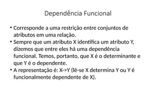 Dependência Funcional
• Corresponde a uma restrição entre conjuntos de
atributos em uma relação.
• Sempre que um atributo X identifica um atributo Y,
dizemos que entre eles há uma dependência
funcional. Temos, portanto, que X é o determinante e
que Y é o dependente.
• A representação é: X->Y (lê-se X determina Y ou Y é
funcionalmente dependente de X).
 