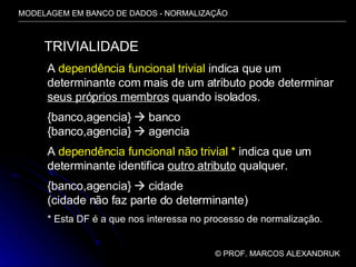 MODELAGEM EM BANCO DE DADOS - NORMALIZAÇÃO ©  PROF. MARCOS ALEXANDRUK TRIVIALIDADE A  dependência funcional trivial  indica que um determinante com mais de um atributo pode determinar seus próprios membros  quando isolados. {banco,agencia}    banco {banco,agencia}    agencia A  dependência funcional não trivial *  indica que um determinante identifica  outro atributo  qualquer. {banco,agencia}    cidade (cidade não faz parte do determinante) * Esta DF é a que nos interessa no processo de normalização. 