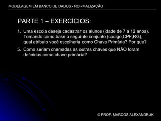 MODELAGEM EM BANCO DE DADOS - NORMALIZAÇÃO ©  PROF. MARCOS ALEXANDRUK PARTE 1 – EXERCÍCIOS: Uma escola deseja cadastrar os alunos (idade de 7 a 12 anos). Tomando como base o seguinte conjunto {codigo,CPF,RG}, qual atributo você escolheria como Chave Primária? Por que? Como seriam chamadas as outras chaves que NÃO foram definidas como chave primária? 