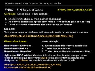 MODELAGEM EM BANCO DE DADOS - NORMALIZAÇÃO FNBC – F N Boyce e Codd: Condição:  Aplica-se a FNBC quando: D F NÃO TRIVIAL E IRRED. À ESQ.  Encontramos duas ou mais chaves candidatas As chaves candidatas apresentam mais de um atributo (são compostas) Todas as chaves candidatas têm um atributo em comum Vamos assumir que um professor está associado a mais de uma escola e uma sala. Aluno(NomeAluno,EndAluno,NomeEscola,NrSala,NomeProf) Exemplo: Chaves Candidatas: NomeAluno + EndAluno NomeAluno + NrSala NomeAluno + NomeProf Neste exemplo: Encontramos três chaves candidatas Todas são compostas Todas compartilham um mesmo atributo Aplicando a FNBC: A tabela Aluno será dividida em duas tabelas: uma que contêm todos os atributos que descrevem o  aluno  e outra que contêm os atributos que designam um  professor  em uma determinada escola e número de sala. Aluno(NomeAluno,EndAluno,NomeEscola,NrSala) Professor(NomeEscola,NrSala,NomeProf) 