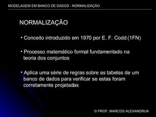 MODELAGEM EM BANCO DE DADOS - NORMALIZAÇÃO ©  PROF. MARCOS ALEXANDRUK NORMALIZAÇÃO Conceito introduzido em 1970 por E. F. Codd (1FN) Processo matemático formal fundamentado na  teoria dos conjuntos Aplica uma série de regras sobre as tabelas de um banco de dados para verificar se estas foram corretamente projetadas 