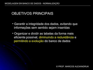 MODELAGEM EM BANCO DE DADOS - NORMALIZAÇÃO ©  PROF. MARCOS ALEXANDRUK OBJETIVOS PRINCIPAIS Garantir a integridade dos dados, evitando que informações sem sentido sejam inseridas Organizar e dividir as tabelas da forma mais  eficiente possível,  diminuindo a redundância  e permitindo a evolução  do banco de dados 