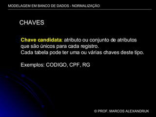 MODELAGEM EM BANCO DE DADOS - NORMALIZAÇÃO ©  PROF. MARCOS ALEXANDRUK CHAVES Chave candidata :  atributo ou conjunto de atributos que são únicos para cada registro. Cada tabela pode ter uma ou várias chaves deste tipo. Exemplos: CODIGO, CPF, RG 