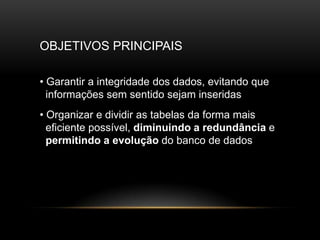 OBJETIVOS PRINCIPAIS

• Garantir a integridade dos dados, evitando que
  informações sem sentido sejam inseridas
• Organizar e dividir as tabelas da forma mais
  eficiente possível, diminuindo a redundância e
  permitindo a evolução do banco de dados
 