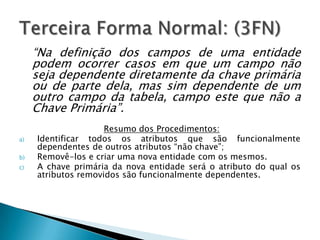 “Na definição dos campos de uma entidade
     podem ocorrer casos em que um campo não
     seja dependente diretamente da chave primária
     ou de parte dela, mas sim dependente de um
     outro campo da tabela, campo este que não a
     Chave Primária”.
                     Resumo dos Procedimentos:
a)   Identificar todos os atributos que são funcionalmente
     dependentes de outros atributos “não chave”;
b)   Removê-los e criar uma nova entidade com os mesmos.
c)   A chave primária da nova entidade será o atributo do qual os
     atributos removidos são funcionalmente dependentes.
 