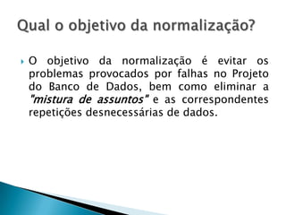    O objetivo da normalização é evitar os
    problemas provocados por falhas no Projeto
    do Banco de Dados, bem como eliminar a
    "mistura de assuntos" e as correspondentes
    repetições desnecessárias de dados.
 