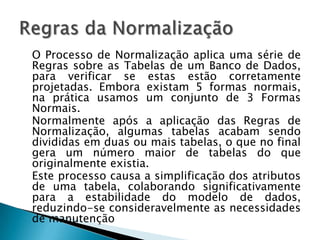O Processo de Normalização aplica uma série de
Regras sobre as Tabelas de um Banco de Dados,
para verificar se estas estão corretamente
projetadas. Embora existam 5 formas normais,
na prática usamos um conjunto de 3 Formas
Normais.
Normalmente após a aplicação das Regras de
Normalização, algumas tabelas acabam sendo
divididas em duas ou mais tabelas, o que no final
gera um número maior de tabelas do que
originalmente existia.
Este processo causa a simplificação dos atributos
de uma tabela, colaborando significativamente
para a estabilidade do modelo de dados,
reduzindo-se consideravelmente as necessidades
de manutenção
 