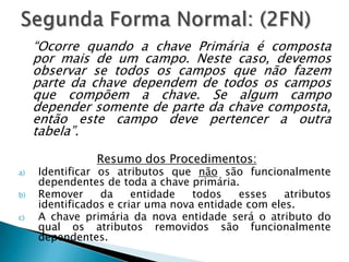 “Ocorre quando a chave Primária é composta
     por mais de um campo. Neste caso, devemos
     observar se todos os campos que não fazem
     parte da chave dependem de todos os campos
     que compõem a chave. Se algum campo
     depender somente de parte da chave composta,
     então este campo deve pertencer a outra
     tabela”.

                Resumo dos Procedimentos:
a)   Identificar os atributos que não são funcionalmente
     dependentes de toda a chave primária.
b)   Remover     da     entidade   todos   esses    atributos
     identificados e criar uma nova entidade com eles.
c)   A chave primária da nova entidade será o atributo do
     qual os atributos removidos são funcionalmente
     dependentes.
 