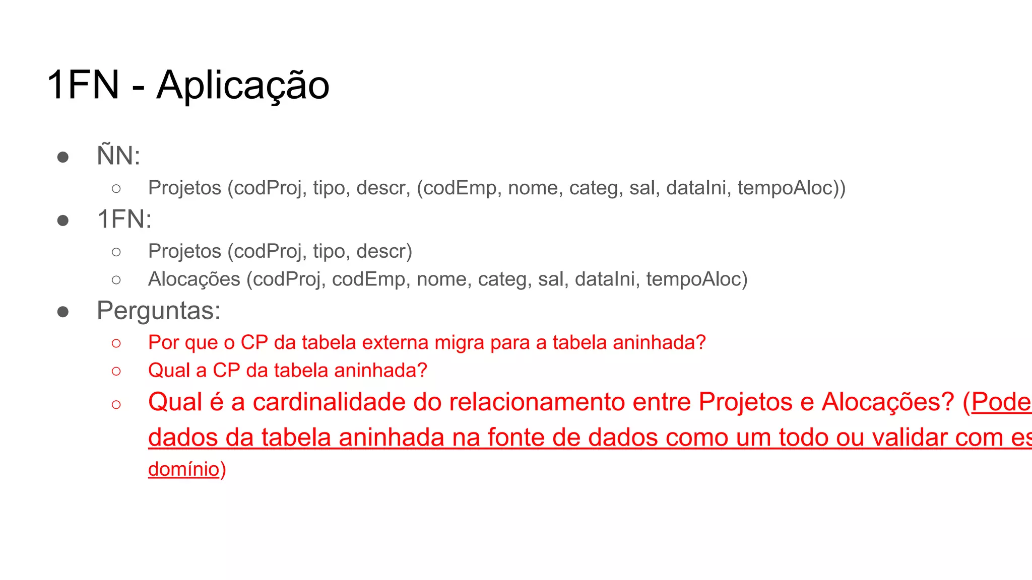 1FN - Aplicação
● ÑN:
○ Projetos (codProj, tipo, descr, (codEmp, nome, categ, sal, dataIni, tempoAloc))
● 1FN:
○ Projetos (codProj, tipo, descr)
○ Alocações (codProj, codEmp, nome, categ, sal, dataIni, tempoAloc)
● Perguntas:
○ Por que o CP da tabela externa migra para a tabela aninhada?
○ Qual a CP da tabela aninhada?
○ Qual é a cardinalidade do relacionamento entre Projetos e Alocações? (Pode-
dados da tabela aninhada na fonte de dados como um todo ou validar com es
domínio)
 