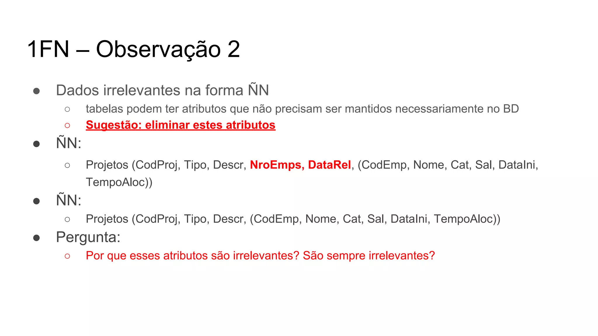 1FN – Observação 2
● Dados irrelevantes na forma ÑN
○ tabelas podem ter atributos que não precisam ser mantidos necessariamente no BD
○ Sugestão: eliminar estes atributos
● ÑN:
○ Projetos (CodProj, Tipo, Descr, NroEmps, DataRel, (CodEmp, Nome, Cat, Sal, DataIni,
TempoAloc))
● ÑN:
○ Projetos (CodProj, Tipo, Descr, (CodEmp, Nome, Cat, Sal, DataIni, TempoAloc))
● Pergunta:
○ Por que esses atributos são irrelevantes? São sempre irrelevantes?
 