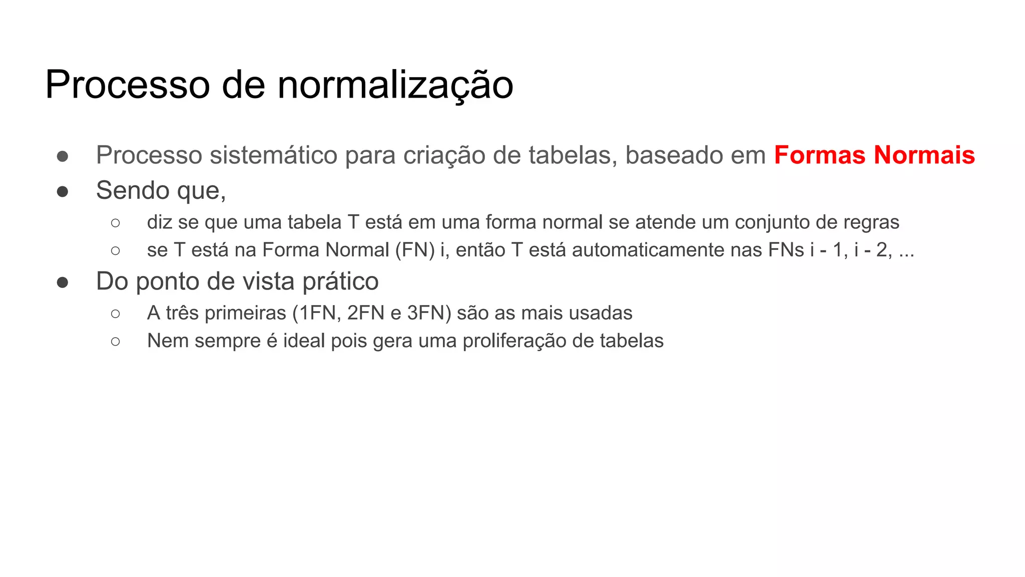 Processo de normalização
● Processo sistemático para criação de tabelas, baseado em Formas Normais
● Sendo que,
○ diz se que uma tabela T está em uma forma normal se atende um conjunto de regras
○ se T está na Forma Normal (FN) i, então T está automaticamente nas FNs i - 1, i - 2, ...
● Do ponto de vista prático
○ A três primeiras (1FN, 2FN e 3FN) são as mais usadas
○ Nem sempre é ideal pois gera uma proliferação de tabelas
 