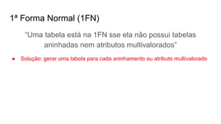 1ª Forma Normal (1FN)
“Uma tabela está na 1FN sse ela não possui tabelas
aninhadas nem atributos multivalorados”
● Solução: gerar uma tabela para cada aninhamento ou atributo multivalorado
 