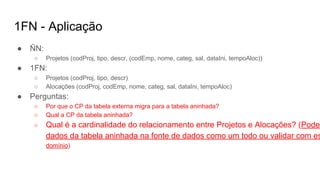 1FN - Aplicação
● ÑN:
○ Projetos (codProj, tipo, descr, (codEmp, nome, categ, sal, dataIni, tempoAloc))
● 1FN:
○ Projetos (codProj, tipo, descr)
○ Alocações (codProj, codEmp, nome, categ, sal, dataIni, tempoAloc)
● Perguntas:
○ Por que o CP da tabela externa migra para a tabela aninhada?
○ Qual a CP da tabela aninhada?
○ Qual é a cardinalidade do relacionamento entre Projetos e Alocações? (Pode-
dados da tabela aninhada na fonte de dados como um todo ou validar com es
domínio)
 