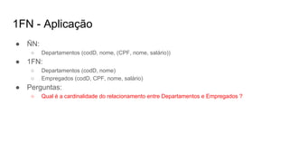 1FN - Aplicação
● ÑN:
○ Departamentos (codD, nome, (CPF, nome, salário))
● 1FN:
○ Departamentos (codD, nome)
○ Empregados (codD, CPF, nome, salário)
● Perguntas:
○ Qual é a cardinalidade do relacionamento entre Departamentos e Empregados ?
 