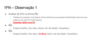 1FN – Observação 1
● Análise de CPs na forma ÑN
○ Tabelas em qualquer nível podem não ter atributos que garantam identificação única de suas
tuplas ou ter uma CP muito extensa
○ Sugestão: definir uma CP
● ÑN:
○ Projetos (CodProj, Tipo, Descr, (Nome, Cat, Sal, DataIni, TempoAloc))
● ÑN:
○ Projetos (CodProj, Tipo, Descr, (CodEmp, Nome, Cat, Sal, DataIni, TempoAloc))
 