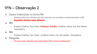 1FN – Observação 2
● Dados irrelevantes na forma ÑN
○ tabelas podem ter atributos que não precisam ser mantidos necessariamente no BD
○ Sugestão: eliminar estes atributos
● ÑN:
○ Projetos (CodProj, Tipo, Descr, NroEmps, DataRel, (CodEmp, Nome, Cat, Sal, DataIni,
TempoAloc))
● ÑN:
○ Projetos (CodProj, Tipo, Descr, (CodEmp, Nome, Cat, Sal, DataIni, TempoAloc))
● Pergunta:
○ Por que esses atributos são irrelevantes? São sempre irrelevantes?
 