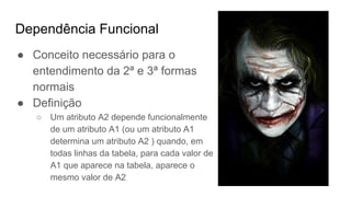 Dependência Funcional
● Conceito necessário para o
entendimento da 2ª e 3ª formas
normais
● Definição
○ Um atributo A2 depende funcionalmente
de um atributo A1 (ou um atributo A1
determina um atributo A2 ) quando, em
todas linhas da tabela, para cada valor de
A1 que aparece na tabela, aparece o
mesmo valor de A2
 