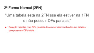 2ª Forma Normal (2FN)
“Uma tabela está na 2FN sse ela estiver na 1FN
e não possuir DFs parciais”
● Solução: tabelas com DFs parciais devem ser desmembradas em tabelas
que possuam DFs totais
 