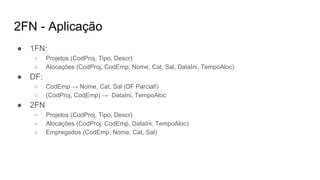 2FN - Aplicação
● 1FN:
○ Projetos (CodProj, Tipo, Descr)
○ Alocações (CodProj, CodEmp, Nome, Cat, Sal, DataIni, TempoAloc)
● DF:
○ CodEmp → Nome, Cat, Sal (DF Parcial!)
○ (CodProj, CodEmp) → DataIni, TempoAloc
● 2FN
○ Projetos (CodProj, Tipo, Descr)
○ Alocações (CodProj, CodEmp, DataIni, TempoAloc)
○ Empregados (CodEmp, Nome, Cat, Sal)
 