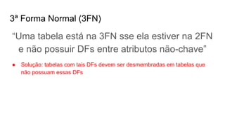 3ª Forma Normal (3FN)
“Uma tabela está na 3FN sse ela estiver na 2FN
e não possuir DFs entre atributos não-chave”
● Solução: tabelas com tais DFs devem ser desmembradas em tabelas que
não possuam essas DFs
 