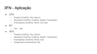 3FN - Aplicação
● 2FN:
○ Projetos (CodProj, Tipo, Descr)
○ Alocações (CodProj, CodEmp, DataIni, TempoAloc)
○ Empregados (CodEmp, Nome, Cat, Sal)
● DF:
○ Cat → Sal
● 3FN:
○ Projetos (CodProj, Tipo, Descr)
○ Alocações (CodProj, CodEmp, DataIni, TempoAloc)
○ Empregados (CodEmp, Nome, Cat)
○ CategoriasFuncionais(Cat, Sal)
 