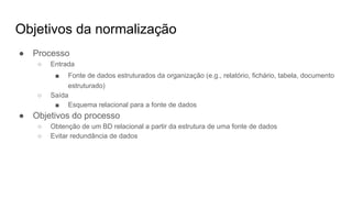 Objetivos da normalização
● Processo
○ Entrada
■ Fonte de dados estruturados da organização (e.g., relatório, fichário, tabela, documento
estruturado)
○ Saída
■ Esquema relacional para a fonte de dados
● Objetivos do processo
○ Obtenção de um BD relacional a partir da estrutura de uma fonte de dados
○ Evitar redundância de dados
 