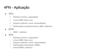 4FN - Aplicação
● 3FN:
○ Estantes (número, capacidade)
○ Livros (ISBN, título, ano)
○ Autores (codAutor, nome, nacionalidade)
○ DistribuiçãoLivrosAutor(número, ISBN, codAutor)
● DFM
○ ISBN ↠ codAutor
● 4FN:
○ Estantes (número, capacidade)
○ Livros (ISBN, título, ano)
○ Autores (codAutor, nome, nacionalidade)
○ DistribuiçãoLivros(número, ISBN)
○ Autoria(ISBN, codAutor)
 
