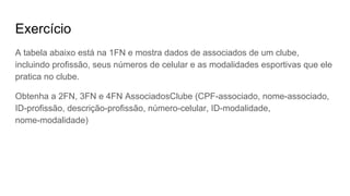 Exercício
A tabela abaixo está na 1FN e mostra dados de associados de um clube,
incluindo profissão, seus números de celular e as modalidades esportivas que ele
pratica no clube.
Obtenha a 2FN, 3FN e 4FN AssociadosClube (CPF-associado, nome-associado,
ID-profissão, descrição-profissão, número-celular, ID-modalidade,
nome-modalidade)
 