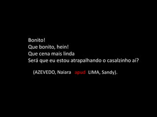 Bonito!
Que bonito, hein!
Que cena mais linda
Será que eu estou atrapalhando o casalzinho aí?
(AZEVEDO, Naiara apud LIMA, Sandy).
 