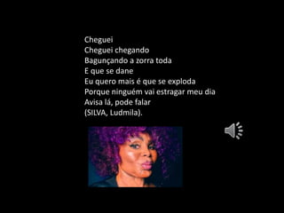 Cheguei
Cheguei chegando
Bagunçando a zorra toda
E que se dane
Eu quero mais é que se exploda
Porque ninguém vai estragar meu dia
Avisa lá, pode falar
(SILVA, Ludmila).
 