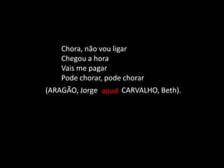 Chora, não vou ligar
Chegou a hora
Vais me pagar
Pode chorar, pode chorar
apud(ARAGÃO, Jorge CARVALHO, Beth).
 