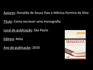 Autores: Donaldo de Souza Dias e Mônica Ferreira da Silva
Título: Como escrever uma monografia
Local de publicação: São Paulo
Editora: Atlas
Ano de publicação: 2010
 