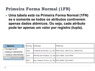 Primeira Forma Normal (1FN)
 Uma tabela está na Primeira Forma Normal (1FN)
se e somente se todos os atributos contiverem
apenas dados atômicos. Ou seja, cada atributo
pode ter apenas um valor por registro (tupla).
 
