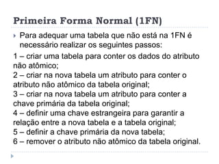 Primeira Forma Normal (1FN)
 Para adequar uma tabela que não está na 1FN é
necessário realizar os seguintes passos:
1 – criar uma tabela para conter os dados do atributo
não atômico;
2 – criar na nova tabela um atributo para conter o
atributo não atômico da tabela original;
3 – criar na nova tabela um atributo para conter a
chave primária da tabela original;
4 – definir uma chave estrangeira para garantir a
relação entre a nova tabela e a tabela original;
5 – definir a chave primária da nova tabela;
6 – remover o atributo não atômico da tabela original.
 