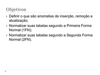 Objetivos
 Definir o que são anomalias de inserção, remoção e
atualização;
 Normalizar suas tabelas segundo a Primeira Forma
Normal (1FN);
 Normalizar suas tabelas segundo a Segunda Forma
Normal (2FN).
 